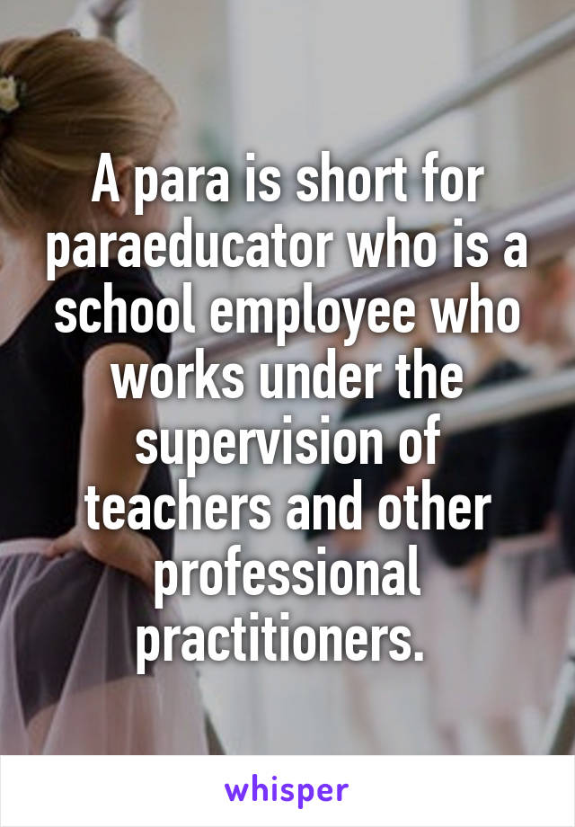 A para is short for paraeducator who is a school employee who works under the supervision of teachers and other professional practitioners. 