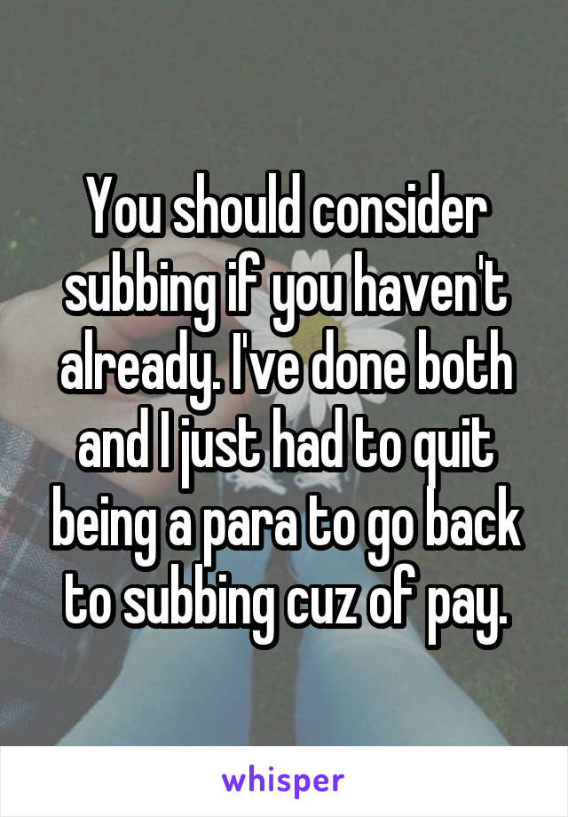 You should consider subbing if you haven't already. I've done both and I just had to quit being a para to go back to subbing cuz of pay.