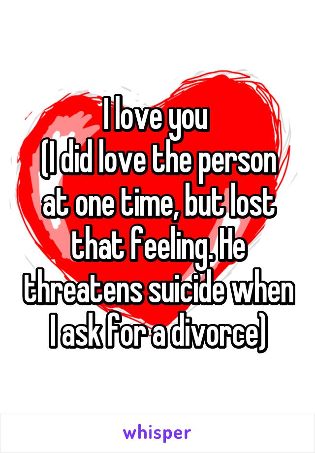 I love you 
(I did love the person at one time, but lost that feeling. He threatens suicide when I ask for a divorce)