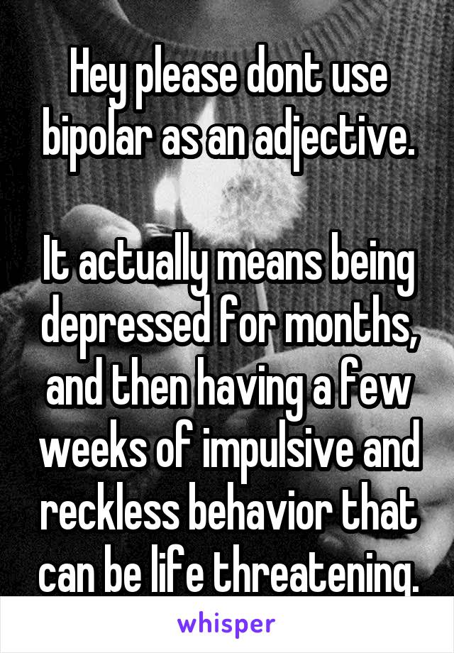 Hey please dont use bipolar as an adjective.

It actually means being depressed for months, and then having a few weeks of impulsive and reckless behavior that can be life threatening.