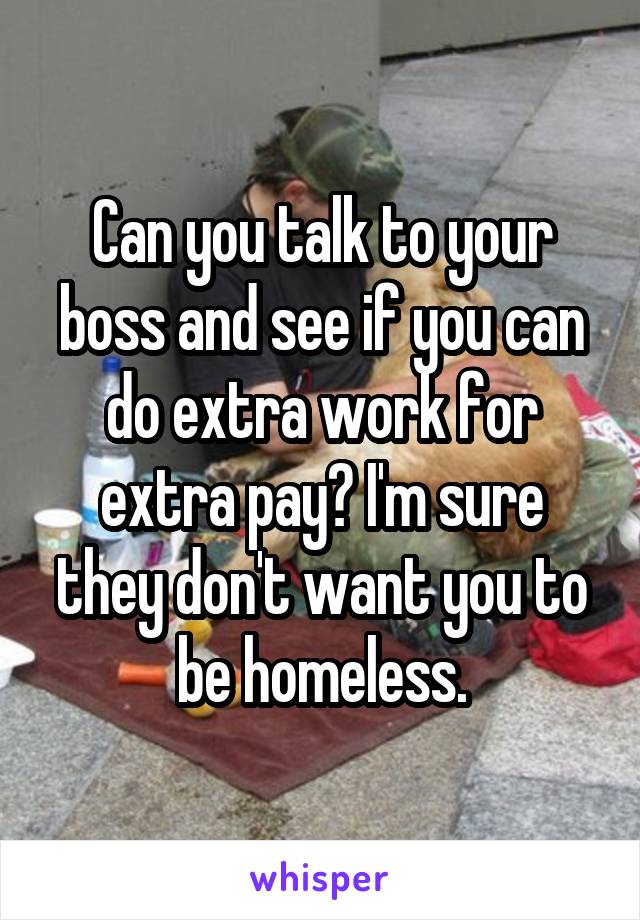 Can you talk to your boss and see if you can do extra work for extra pay? I'm sure they don't want you to be homeless.