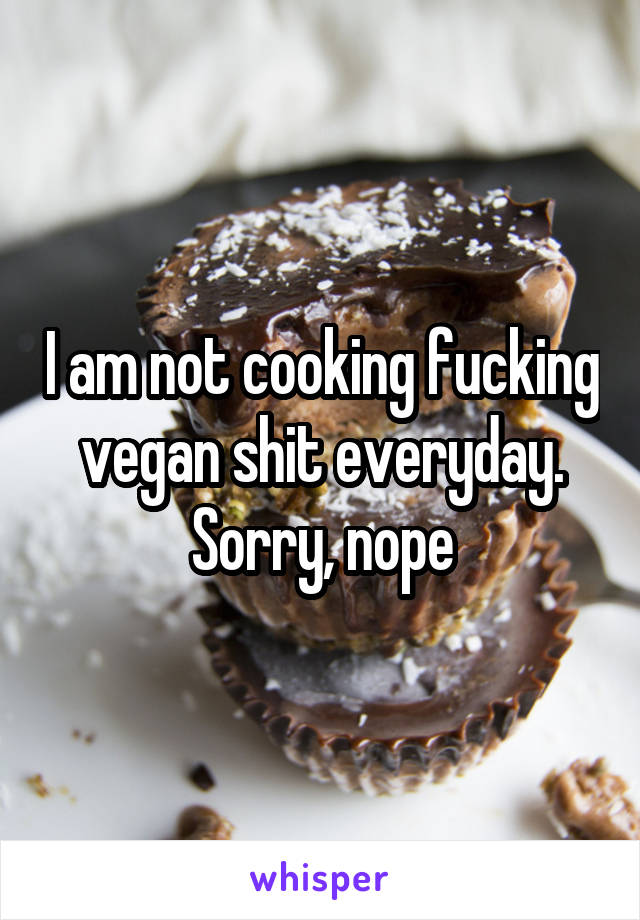 I am not cooking fucking vegan shit everyday. Sorry, nope