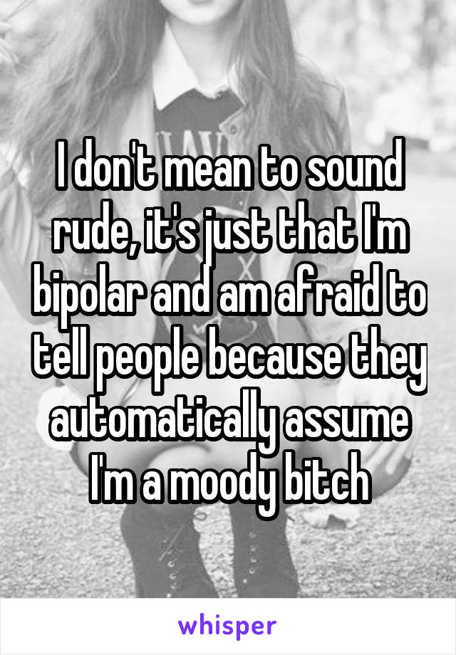 I don't mean to sound rude, it's just that I'm bipolar and am afraid to tell people because they automatically assume I'm a moody bitch