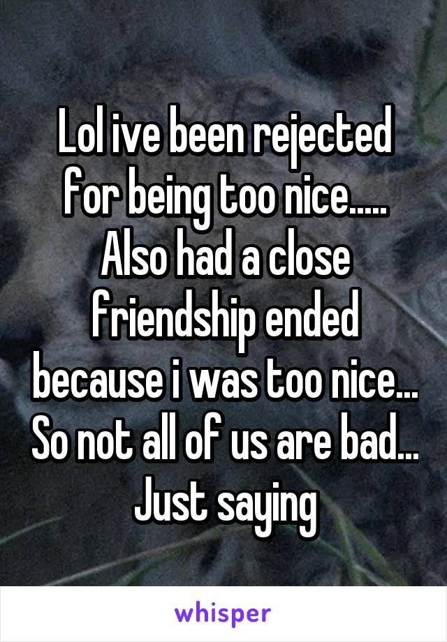 Lol ive been rejected for being too nice..... Also had a close friendship ended because i was too nice... So not all of us are bad... Just saying