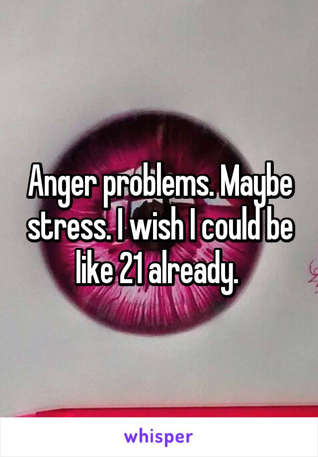 Anger problems. Maybe stress. I wish I could be like 21 already. 