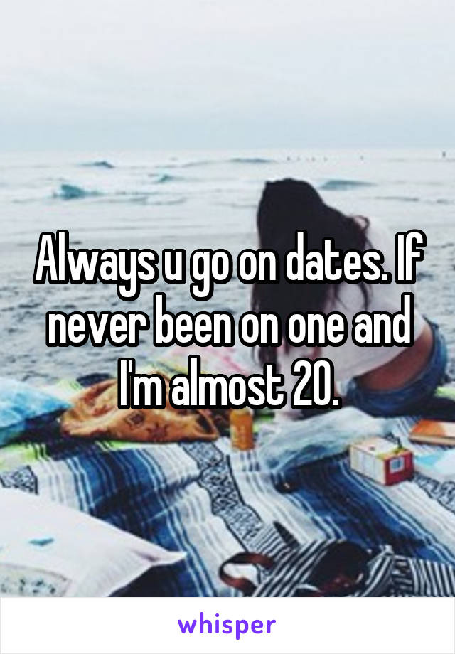 Always u go on dates. If never been on one and I'm almost 20.