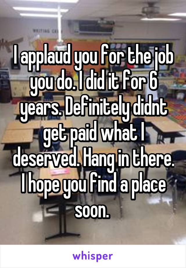 I applaud you for the job you do. I did it for 6 years. Definitely didnt get paid what I deserved. Hang in there. I hope you find a place soon. 