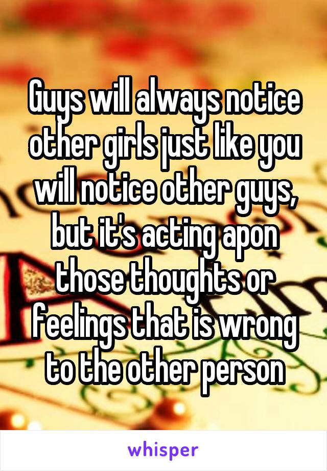 Guys will always notice other girls just like you will notice other guys, but it's acting apon those thoughts or feelings that is wrong to the other person