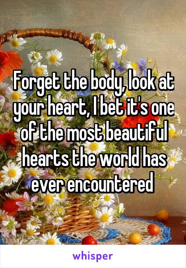 Forget the body, look at your heart, I bet it's one of the most beautiful hearts the world has ever encountered 