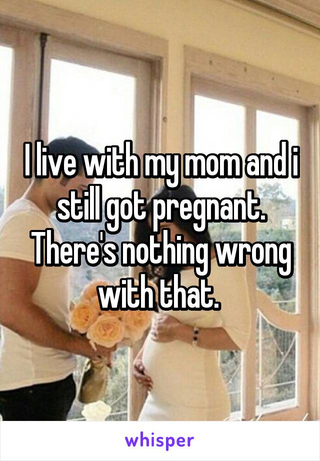 I live with my mom and i still got pregnant. There's nothing wrong with that. 