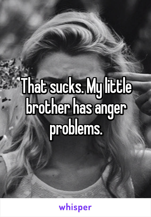 That sucks. My little brother has anger problems.