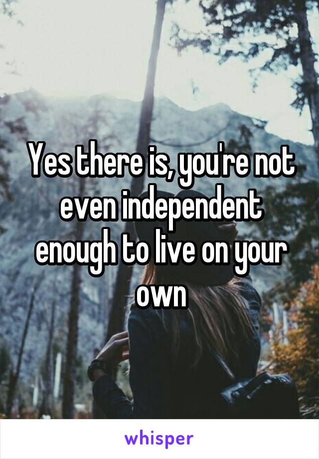 Yes there is, you're not even independent enough to live on your own