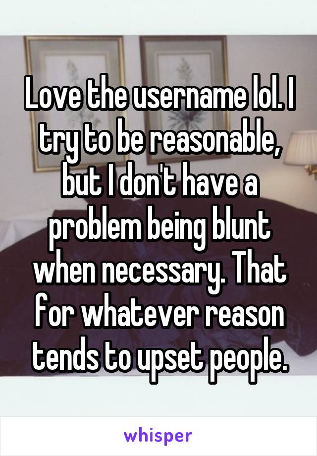 Love the username lol. I try to be reasonable, but I don't have a problem being blunt when necessary. That for whatever reason tends to upset people.