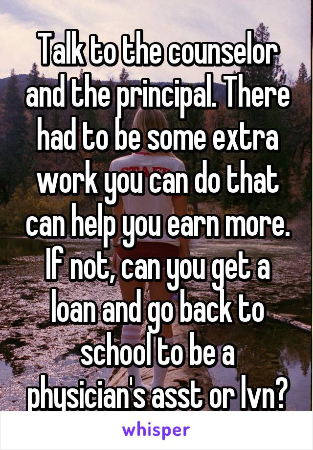 Talk to the counselor and the principal. There had to be some extra work you can do that can help you earn more. If not, can you get a loan and go back to school to be a physician's asst or lvn?