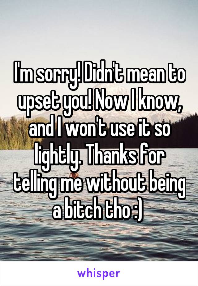 I'm sorry! Didn't mean to upset you! Now I know, and I won't use it so lightly. Thanks for telling me without being a bitch tho :) 