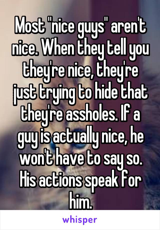 Most "nice guys" aren't nice. When they tell you they're nice, they're just trying to hide that they're assholes. If a guy is actually nice, he won't have to say so. His actions speak for him.