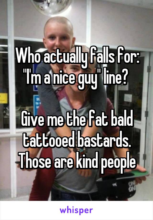 Who actually falls for:
"I'm a nice guy" line? 

Give me the fat bald tattooed bastards. Those are kind people