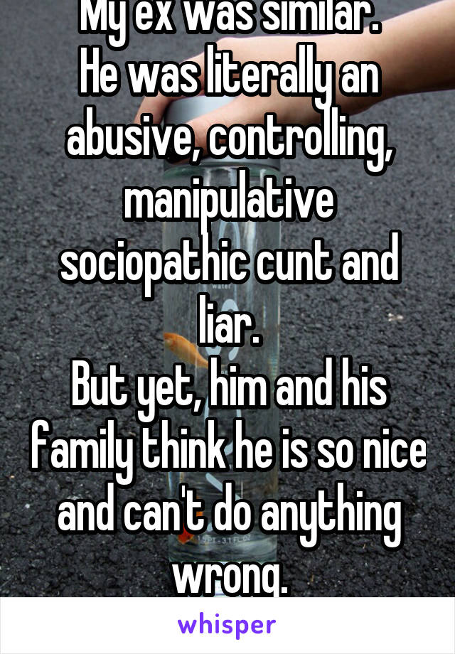 My ex was similar.
He was literally an abusive, controlling, manipulative sociopathic cunt and liar.
But yet, him and his family think he is so nice and can't do anything wrong.
What a joke.