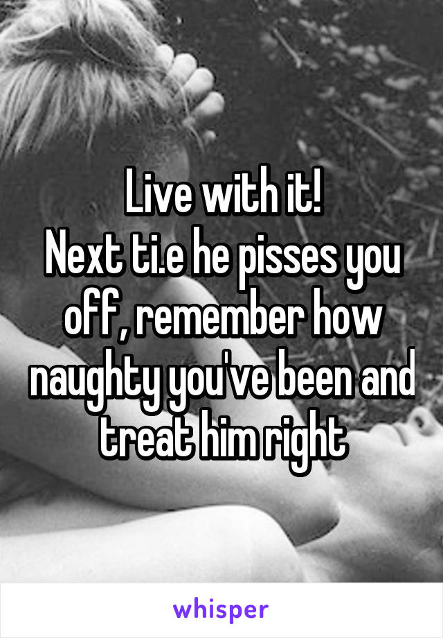 Live with it!
Next ti.e he pisses you off, remember how naughty you've been and treat him right