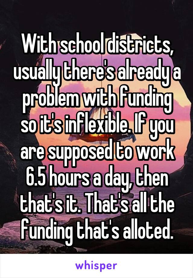 With school districts, usually there's already a problem with funding so it's inflexible. If you are supposed to work 6.5 hours a day, then that's it. That's all the funding that's alloted.