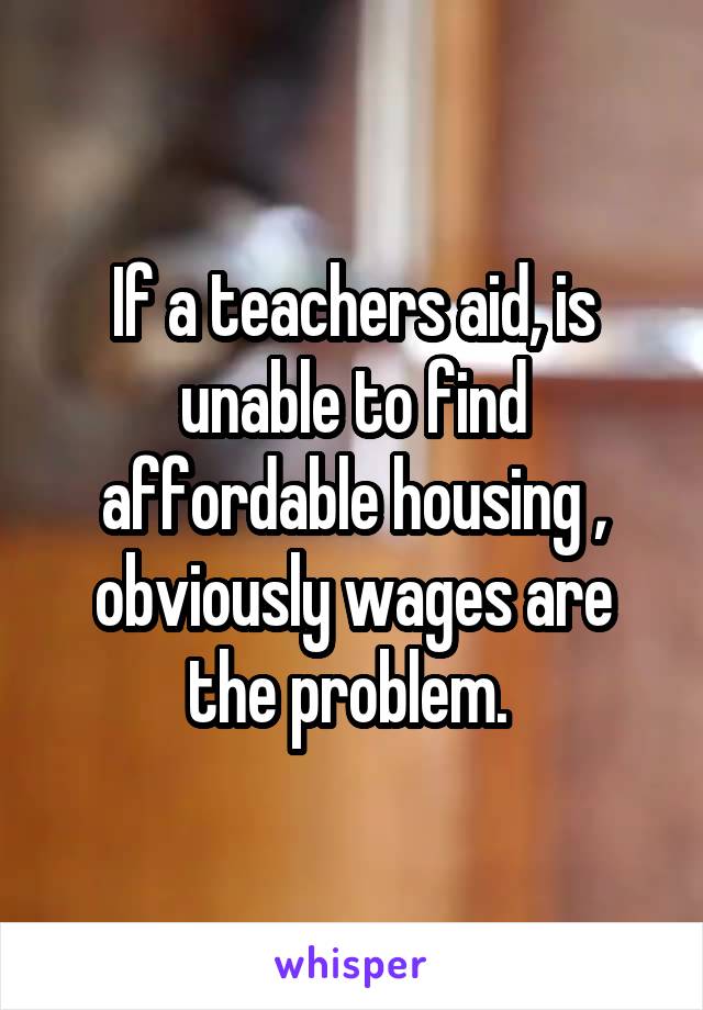 If a teachers aid, is unable to find affordable housing , obviously wages are the problem. 