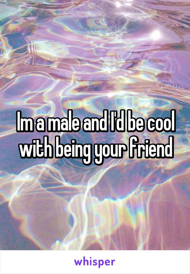 Im a male and I'd be cool with being your friend