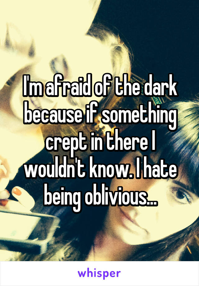 I'm afraid of the dark because if something crept in there I wouldn't know. I hate being oblivious...