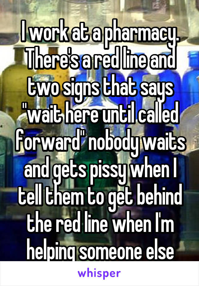 I work at a pharmacy. There's a red line and two signs that says "wait here until called forward" nobody waits and gets pissy when I tell them to get behind the red line when I'm helping someone else