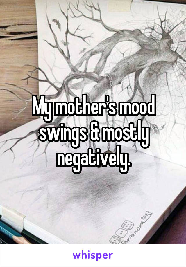 My mother's mood swings & mostly negatively.