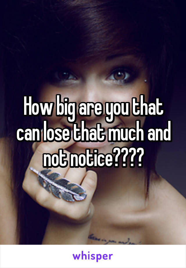 How big are you that can lose that much and not notice????