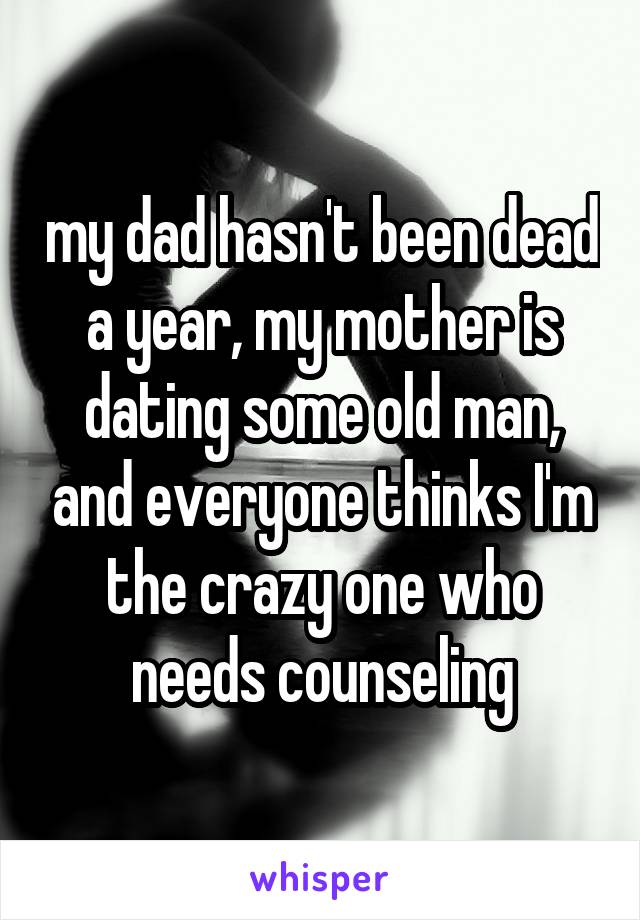 my dad hasn't been dead a year, my mother is dating some old man, and everyone thinks I'm the crazy one who needs counseling