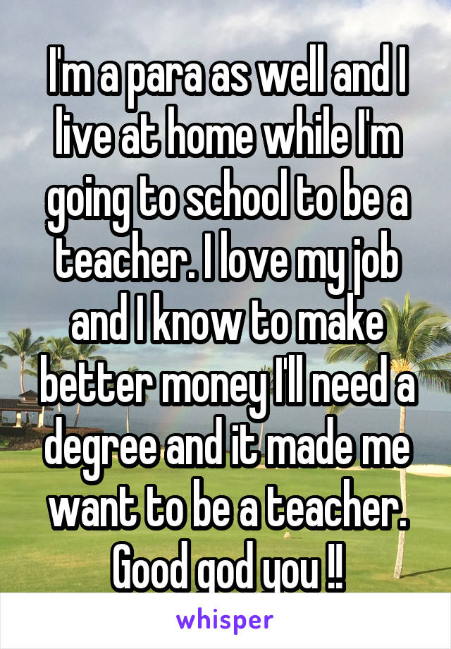 I'm a para as well and I live at home while I'm going to school to be a teacher. I love my job and I know to make better money I'll need a degree and it made me want to be a teacher. Good god you !!