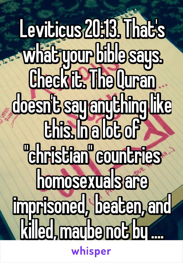 Leviticus 20:13. That's what your bible says. Check it. The Quran doesn't say anything like this. In a lot of "christian" countries homosexuals are imprisoned,  beaten, and killed, maybe not by ....