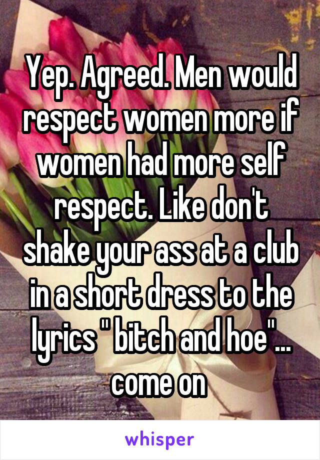 Yep. Agreed. Men would respect women more if women had more self respect. Like don't shake your ass at a club in a short dress to the lyrics " bitch and hoe"... come on 