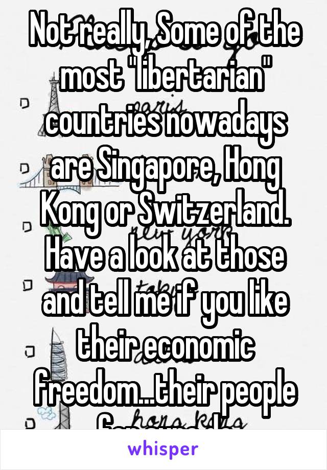 Not really, Some of the most "libertarian" countries nowadays are Singapore, Hong Kong or Switzerland. Have a look at those and tell me if you like their economic freedom...their people for sure do