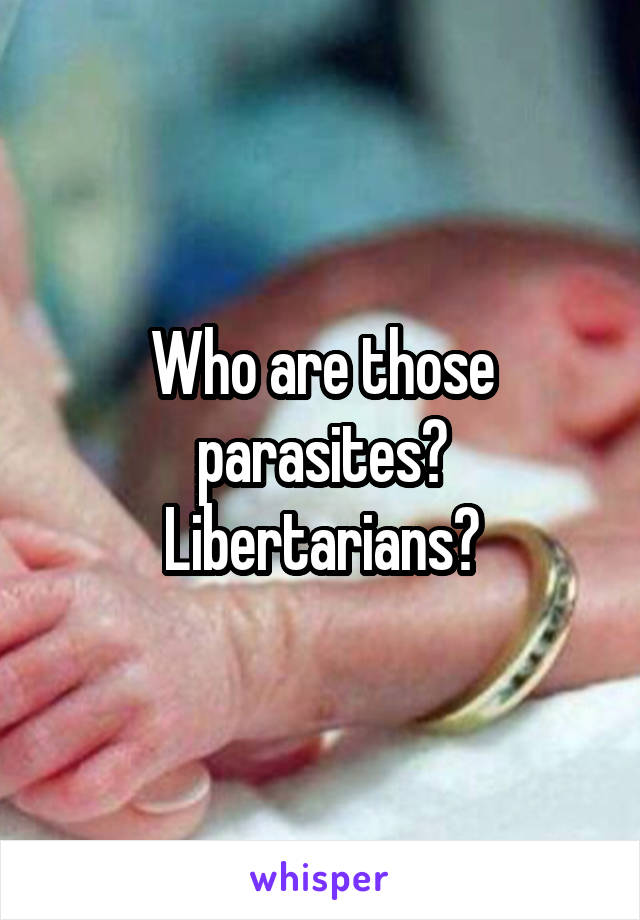 Who are those parasites? Libertarians?