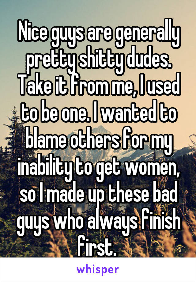 Nice guys are generally pretty shitty dudes. Take it from me, I used to be one. I wanted to blame others for my inability to get women, so I made up these bad guys who always finish first. 