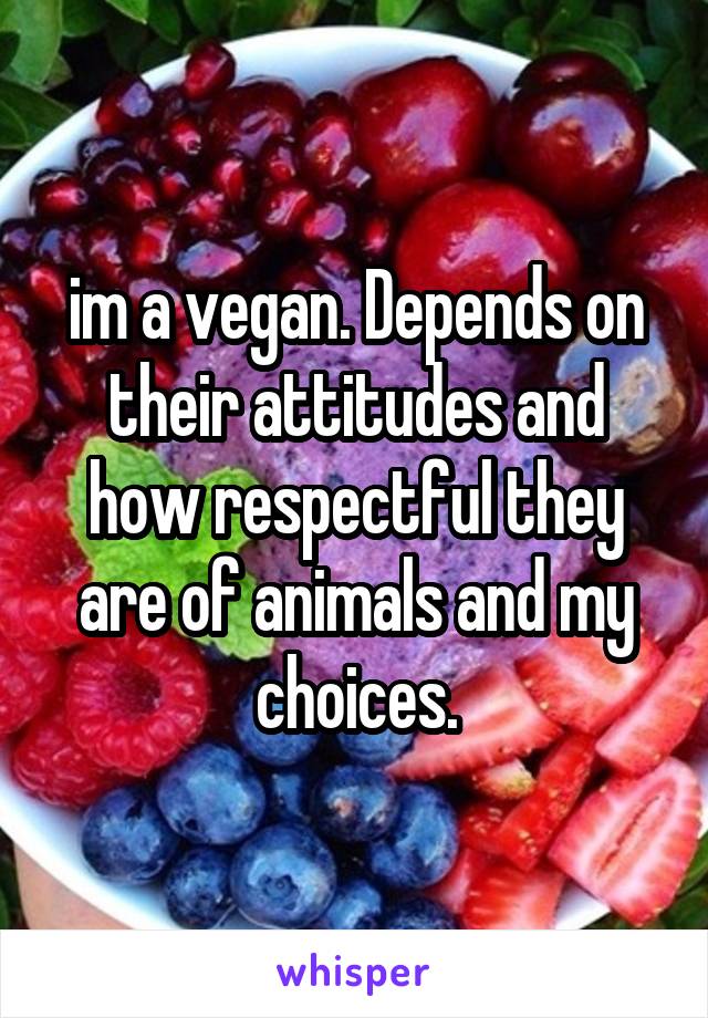 im a vegan. Depends on their attitudes and how respectful they are of animals and my choices.