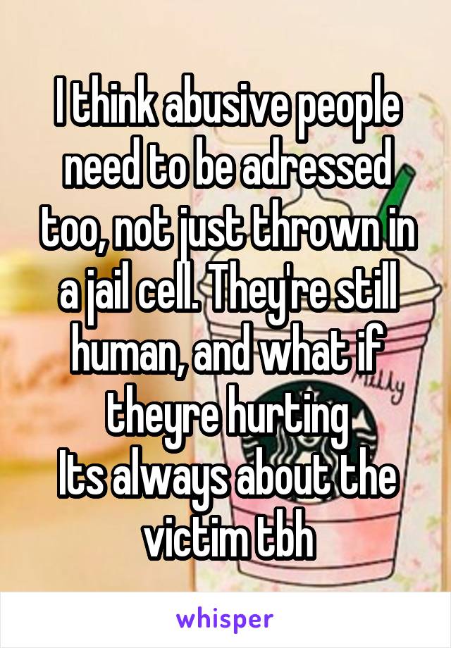 I think abusive people need to be adressed too, not just thrown in a jail cell. They're still human, and what if theyre hurting
Its always about the victim tbh