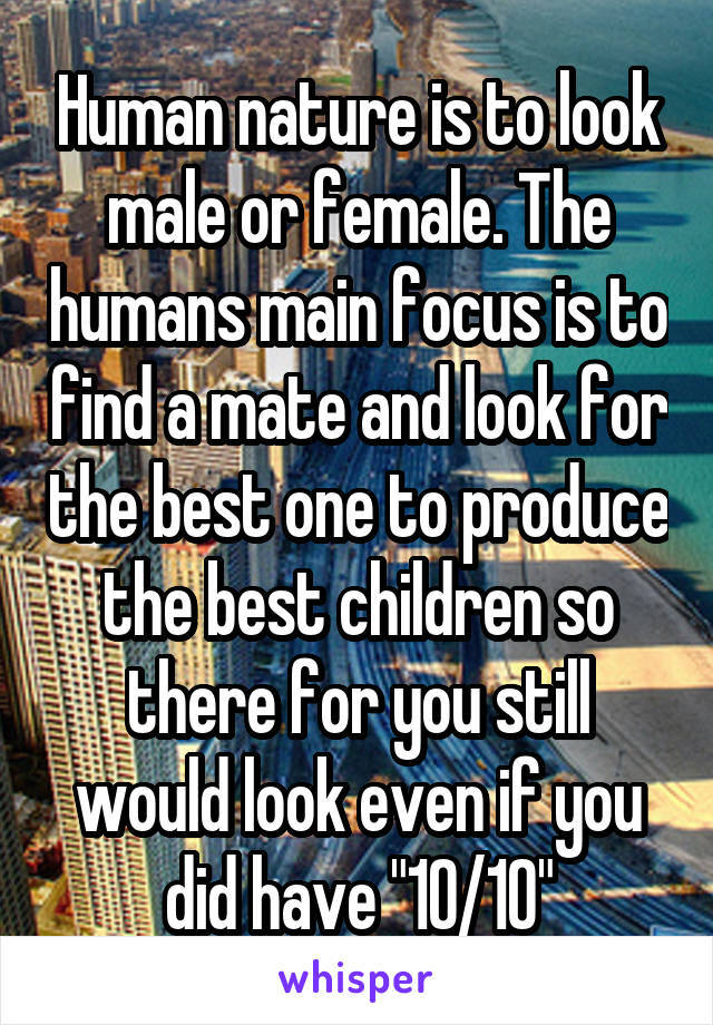 Human nature is to look male or female. The humans main focus is to find a mate and look for the best one to produce the best children so there for you still would look even if you did have "10/10"