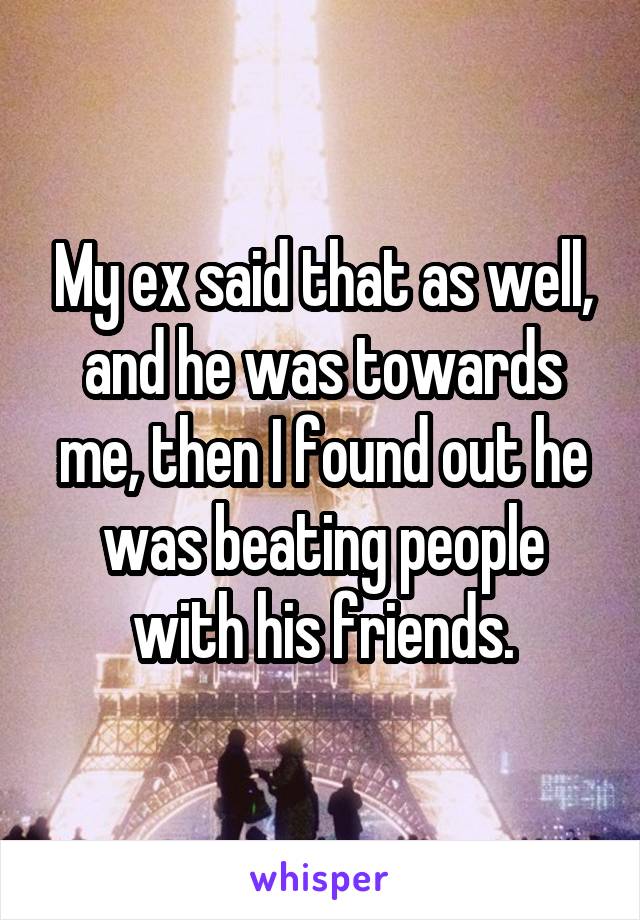 My ex said that as well, and he was towards me, then I found out he was beating people with his friends.