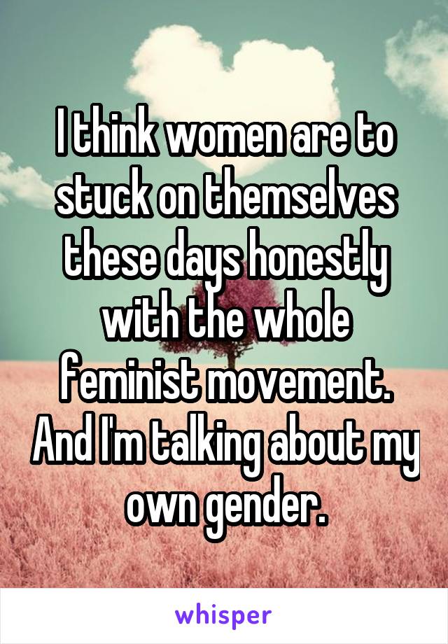 I think women are to stuck on themselves these days honestly with the whole feminist movement. And I'm talking about my own gender.