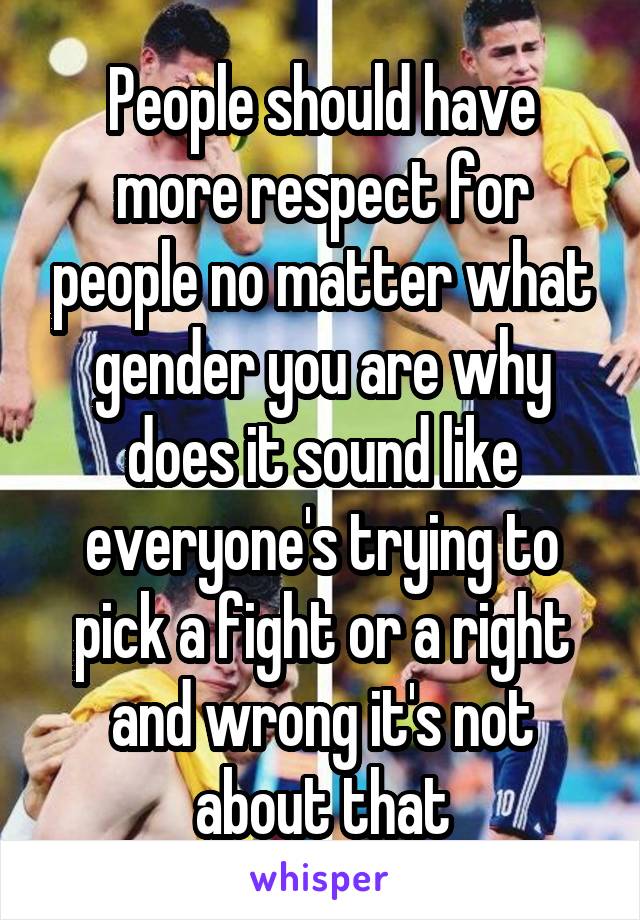 People should have more respect for people no matter what gender you are why does it sound like everyone's trying to pick a fight or a right and wrong it's not about that