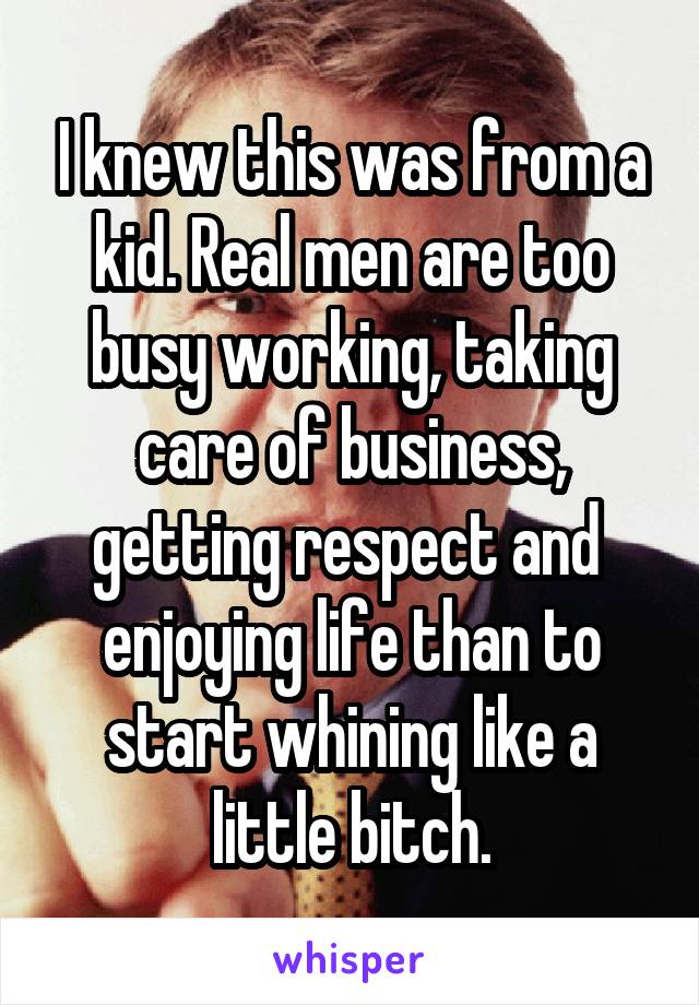 I knew this was from a kid. Real men are too busy working, taking care of business, getting respect and  enjoying life than to start whining like a little bitch.