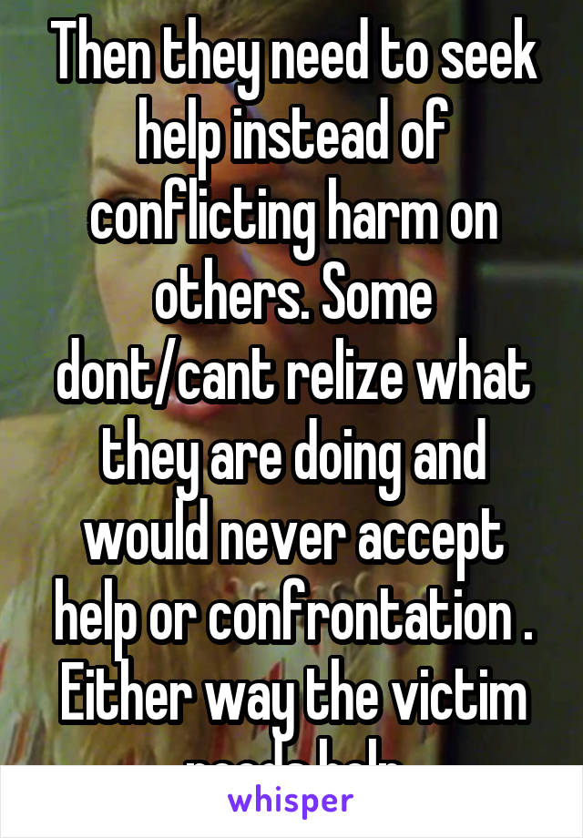 Then they need to seek help instead of conflicting harm on others. Some dont/cant relize what they are doing and would never accept help or confrontation . Either way the victim needs help