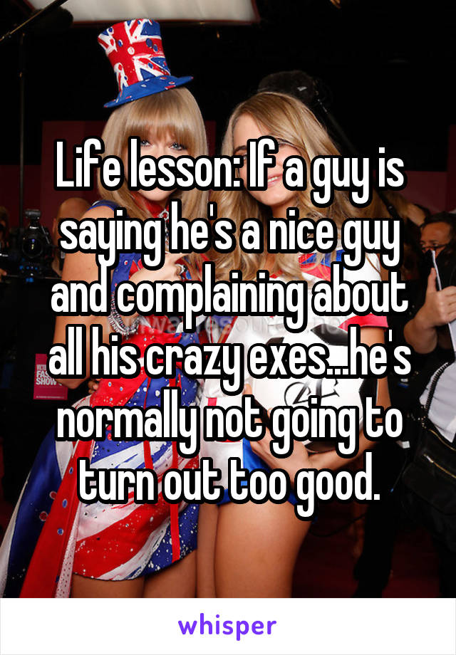 Life lesson: If a guy is saying he's a nice guy and complaining about all his crazy exes...he's normally not going to turn out too good.