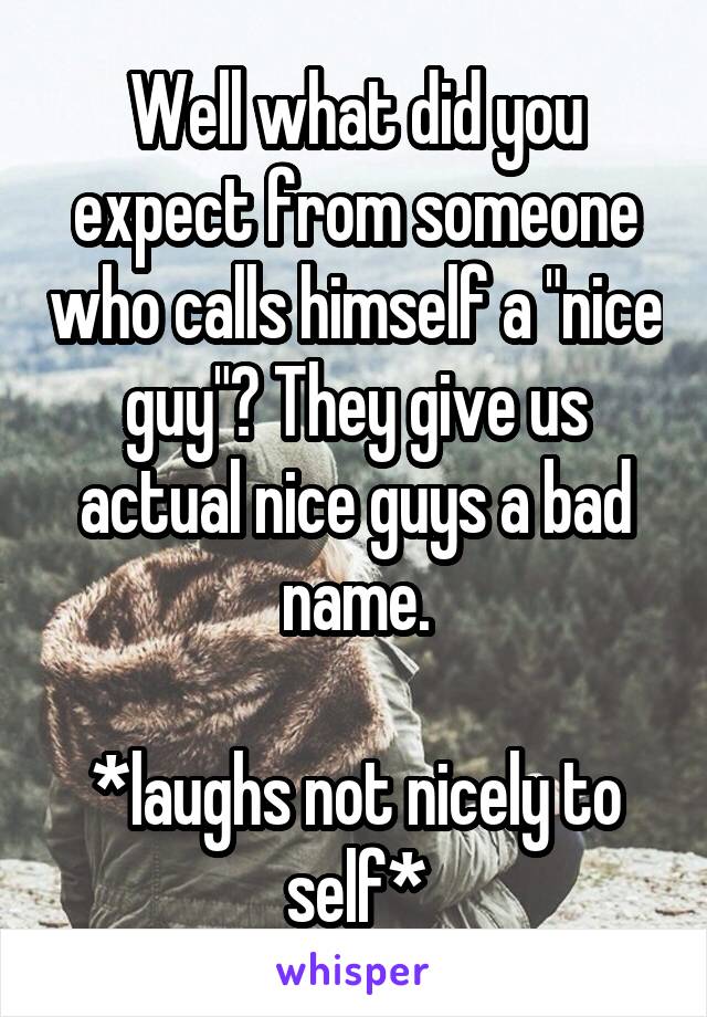 Well what did you expect from someone who calls himself a "nice guy"? They give us actual nice guys a bad name.

*laughs not nicely to self*