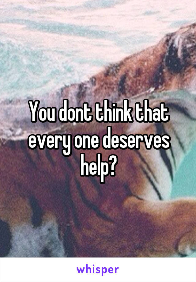 You dont think that every one deserves help?