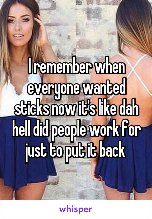 I remember when everyone wanted sticks now it's like dah hell did people work for just to put it back 