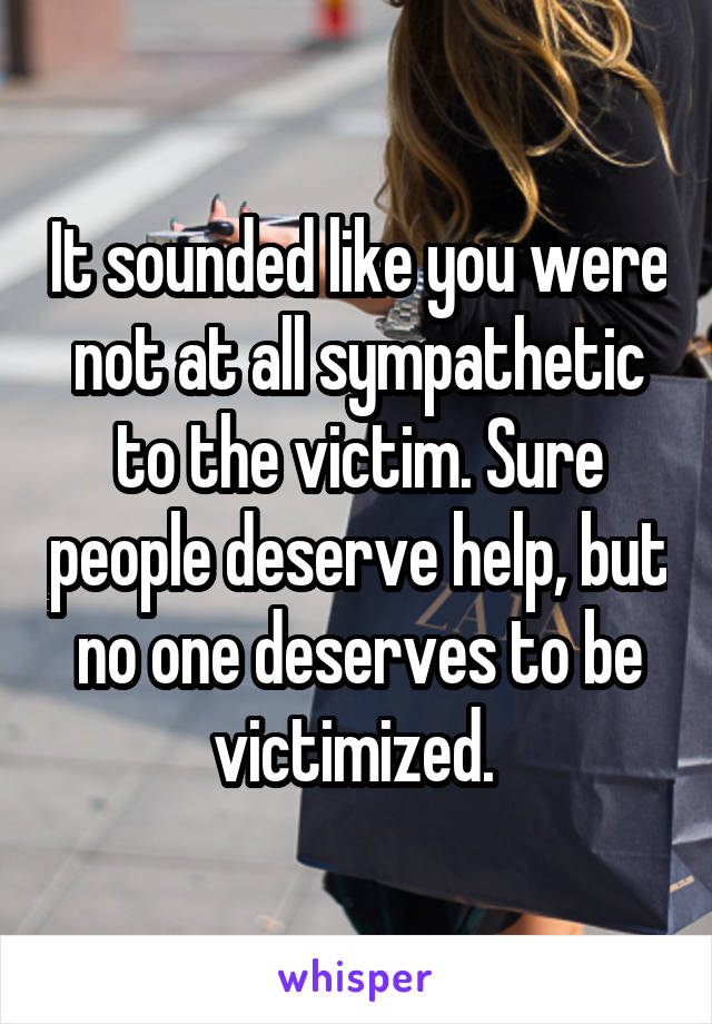 It sounded like you were not at all sympathetic to the victim. Sure people deserve help, but no one deserves to be victimized. 